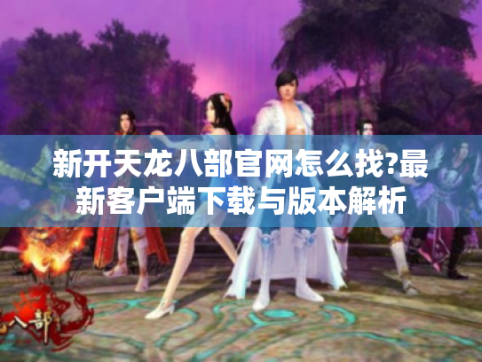 新开天龙八部官网怎么找?最新客户端下载与版本解析 新开天龙八部官网怎么找?最新客户端下载与版本解析