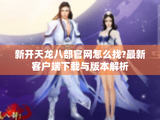 新开天龙八部官网怎么找?最新客户端下载与版本解析 新开天龙八部官网怎么找?最新客户端下载与版本解析