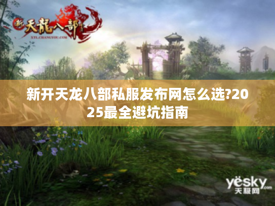 新开天龙八部私服发布网怎么选?2025最全避坑指南 新开天龙八部私服发布网怎么选?2025最全避坑指南
