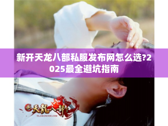 新开天龙八部私服发布网怎么选?2025最全避坑指南 新开天龙八部私服发布网怎么选?2025最全避坑指南