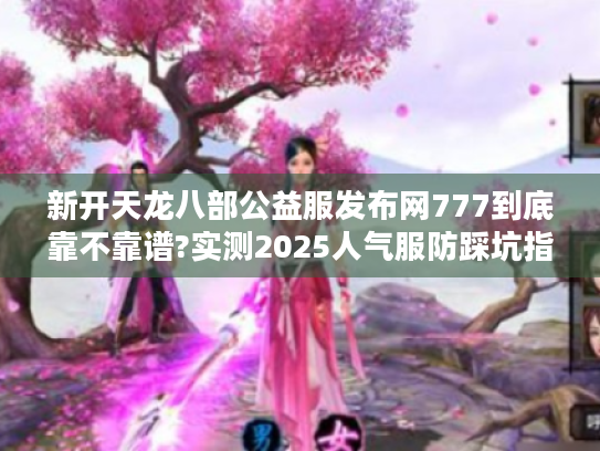 新开天龙八部公益服发布网777到底靠不靠谱?实测2025人气服防踩坑指南 新开天龙八部公益服发布网777到底靠不靠谱?实测2025人气服防踩坑指南