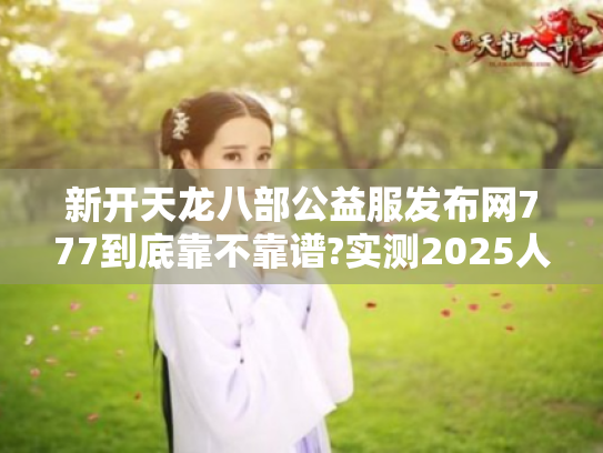 新开天龙八部公益服发布网777到底靠不靠谱?实测2025人气服防踩坑指南 新开天龙八部公益服发布网777到底靠不靠谱?实测2025人气服防踩坑指南