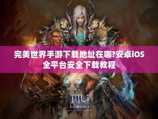 完美世界手游下载地址在哪?安卓iOS全平台安全下载教程 完美世界手游下载地址在哪?安卓iOS全平台安全下载教程