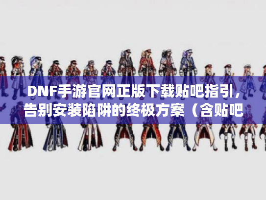 DNF手游官网正版下载贴吧指引，告别安装陷阱的终极方案（含贴吧资源整合）