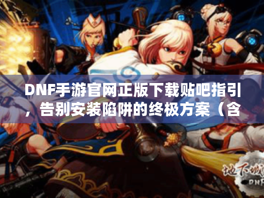DNF手游官网正版下载贴吧指引，告别安装陷阱的终极方案（含贴吧资源整合）