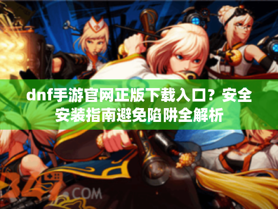 dnf手游官网正版下载入口?安全安装指南避免陷阱全解析 dnf手游官网正版下载入口?安全安装指南避免陷阱全解析