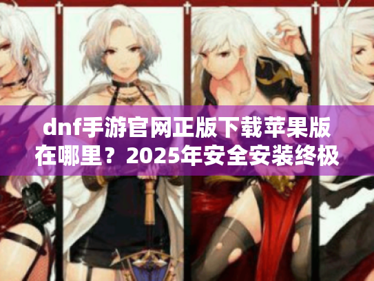dnf手游官网正版下载苹果版在哪里?2025年安全安装终极指南 dnf手游官网正版下载苹果版在哪里?2025年安全安装终极指南