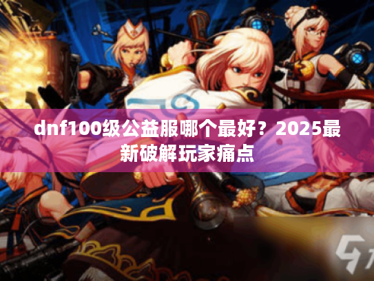 dnf100级公益服哪个最好?2025最新破解玩家痛点 dnf100级公益服哪个最好?2025最新破解玩家痛点