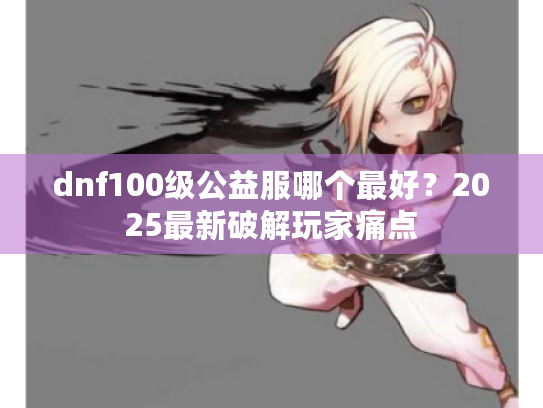 dnf100级公益服哪个最好?2025最新破解玩家痛点 dnf100级公益服哪个最好?2025最新破解玩家痛点