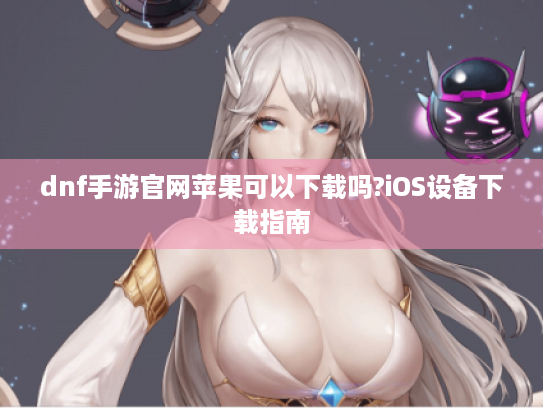 dnf手游官网苹果可以下载吗?iOS设备下载指南