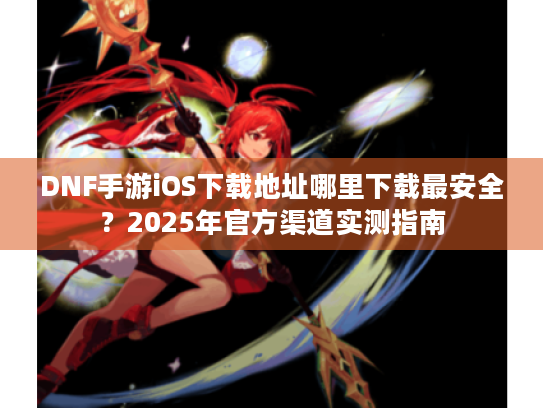 DNF手游iOS下载地址哪里下载最安全？2025年官方渠道实测指南