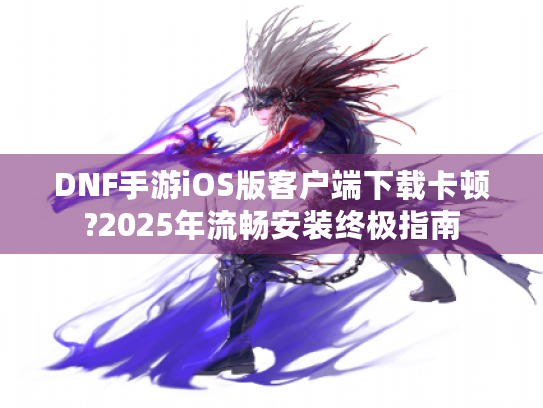 DNF手游iOS版客户端下载卡顿?2025年流畅安装终极指南 DNF手游iOS版客户端下载卡顿?2025年流畅安装终极指南