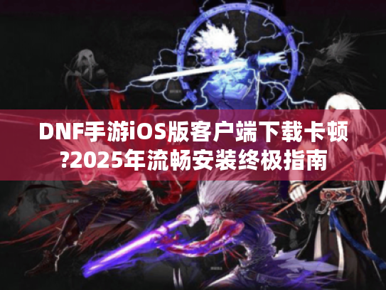 DNF手游iOS版客户端下载卡顿?2025年流畅安装终极指南 DNF手游iOS版客户端下载卡顿?2025年流畅安装终极指南