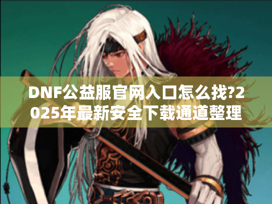DNF公益服官网入口怎么找?2025年最新安全下载通道整理 DNF公益服官网入口怎么找?2025年最新安全下载通道整理