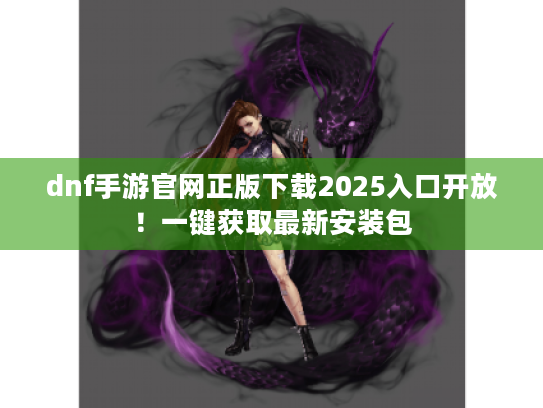 dnf手游官网正版下载2025入口开放!一键获取最新安装包 dnf手游官网正版下载2025入口开放!一键获取最新安装包