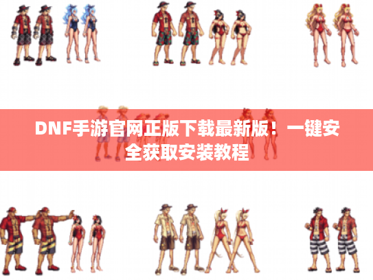 DNF手游官网正版下载最新版!一键安全获取安装教程 DNF手游官网正版下载最新版!一键安全获取安装教程