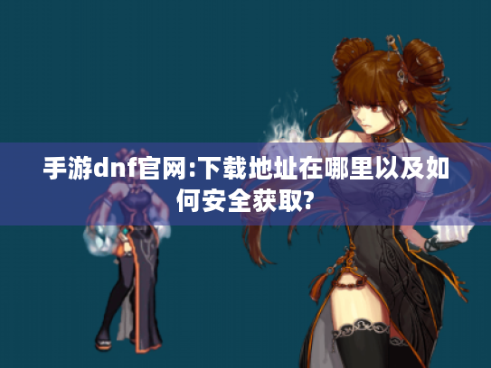 手游dnf官网:下载地址在哪里以及如何安全获取?