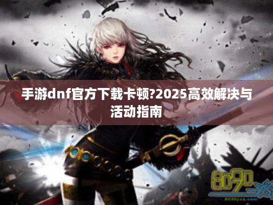 手游dnf官方下载卡顿?2025高效解决与活动指南 手游dnf官方下载卡顿?2025高效解决与活动指南