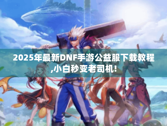 2025年最新DNF手游公益服下载教程,小白秒变老司机! 2025年最新DNF手游公益服下载教程,小白秒变老司机!