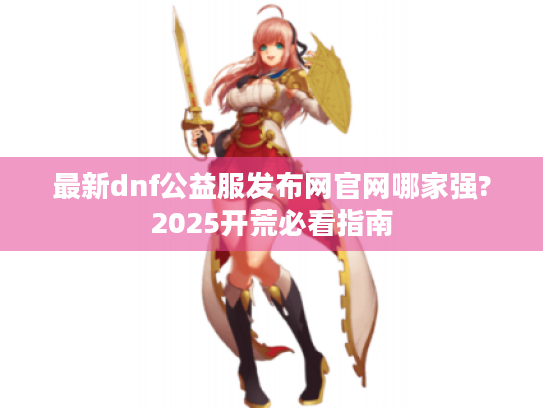 最新dnf公益服发布网官网哪家强?2025开荒必看指南