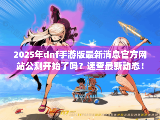 2025年dnf手游版最新消息官方网站公测开始了吗?速查最新动态! 2025年dnf手游版最新消息官方网站公测开始了吗?速查最新动态!
