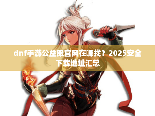 dnf手游公益服官网在哪找?2025安全下载地址汇总 dnf手游公益服官网在哪找?2025安全下载地址汇总