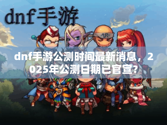 dnf手游公测时间最新消息,2025年公测日期已官宣? dnf手游公测时间最新消息,2025年公测日期已官宣?