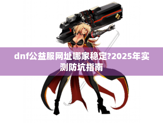 dnf公益服网址哪家稳定?2025年实测防坑指南 dnf公益服网址哪家稳定?2025年实测防坑指南