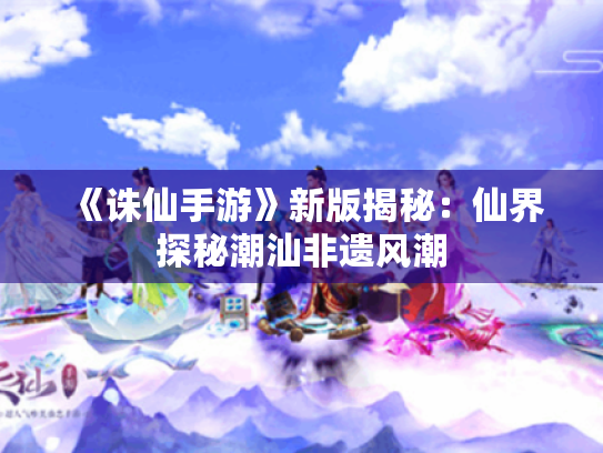 《诛仙手游》新版揭秘:仙界探秘潮汕非遗风潮 《诛仙手游》新版揭秘:仙界探秘潮汕非遗风潮