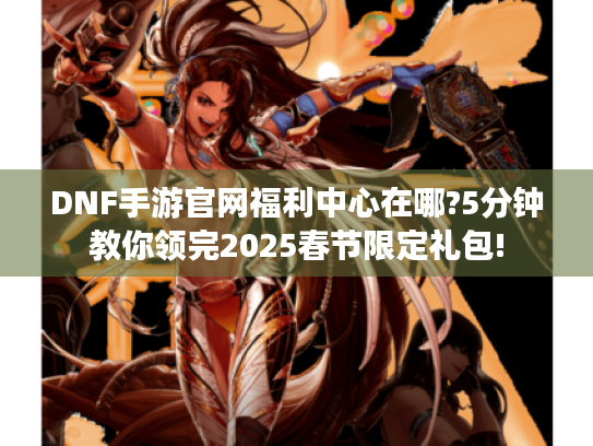 DNF手游官网福利中心在哪?5分钟教你领完2025春节限定礼包! DNF手游官网福利中心在哪?5分钟教你领完2025春节限定礼包!