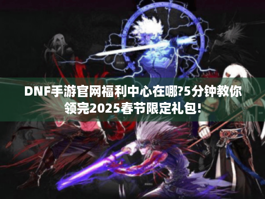 DNF手游官网福利中心在哪?5分钟教你领完2025春节限定礼包! DNF手游官网福利中心在哪?5分钟教你领完2025春节限定礼包!