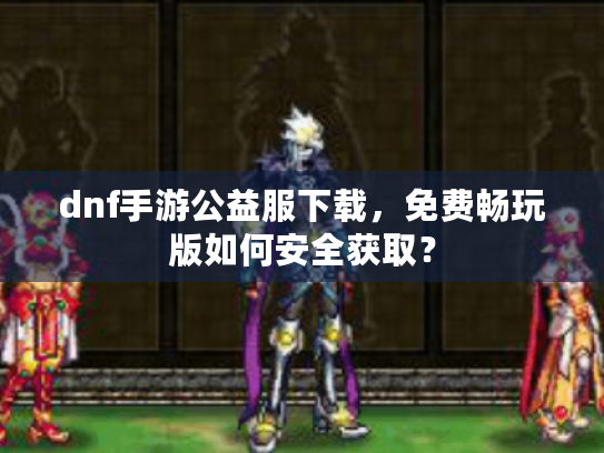 dnf手游公益服下载,免费畅玩版如何安全获取? dnf手游公益服下载,免费畅玩版如何安全获取?