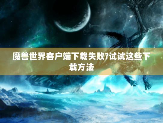 魔兽世界客户端下载失败?试试这些下载方法