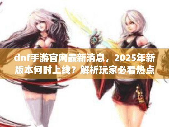 dnf手游官网最新消息,2025年新版本何时上线?解析玩家必看热点 dnf手游官网最新消息,2025年新版本何时上线?解析玩家必看热点