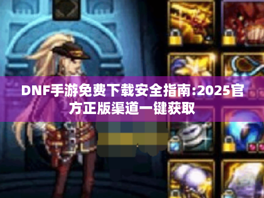 DNF手游免费下载安全指南:2025官方正版渠道一键获取 DNF手游免费下载安全指南:2025官方正版渠道一键获取