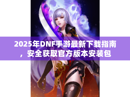 2025年DNF手游最新下载指南,安全获取官方版本安装包 2025年DNF手游最新下载指南,安全获取官方版本安装包