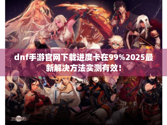 dnf手游官网下载进度卡在99%2025最新解决方法实测有效! dnf手游官网下载进度卡在99%2025最新解决方法实测有效!