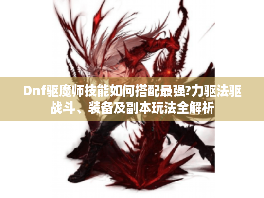 Dnf驱魔师技能如何搭配最强?力驱法驱战斗、装备及副本玩法全解析 Dnf驱魔师技能如何搭配最强?力驱法驱战斗、装备及副本玩法全解析
