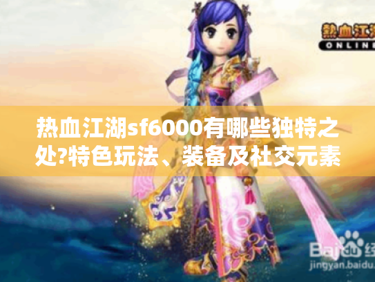 热血江湖sf6000有哪些独特之处?特色玩法、装备及社交元素揭秘 热血江湖sf6000有哪些独特之处?特色玩法、装备及社交元素揭秘