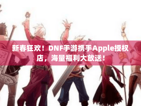 新春狂欢!DNF手游携手Apple授权店,海量福利大放送! 新春狂欢!DNF手游携手Apple授权店,海量福利大放送!