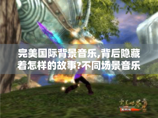 完美国际背景音乐,背后隐藏着怎样的故事?不同场景音乐创作内幕大揭秘 完美国际背景音乐,背后隐藏着怎样的故事?不同场景音乐创作内幕大揭秘