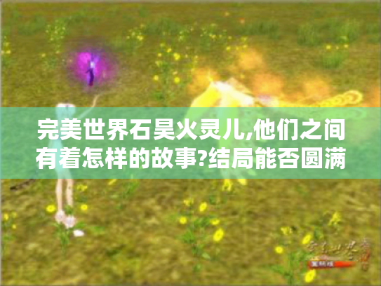 完美世界石昊火灵儿,他们之间有着怎样的故事?结局能否圆满引期待! 完美世界石昊火灵儿,他们之间有着怎样的故事?结局能否圆满引期待!