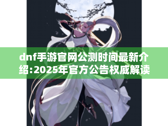 dnf手游官网公测时间最新介绍:2025年官方公告权威解读 dnf手游官网公测时间最新介绍:2025年官方公告权威解读