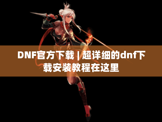 DNF官方下载 | 超详细的dnf下载安装教程在这里 DNF官方下载 | 超详细的dnf下载安装教程在这里