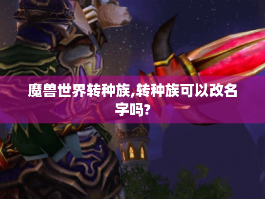 魔兽世界转种族,转种族可以改名字吗? 魔兽世界转种族,转种族可以改名字吗?