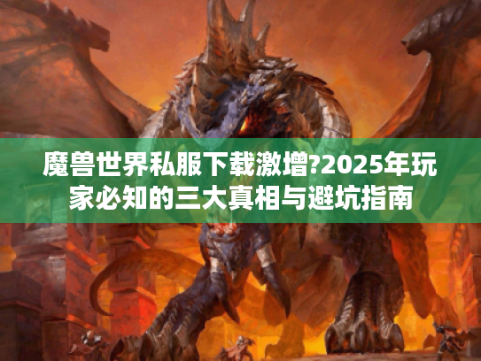 魔兽世界私服下载激增?2025年玩家必知的三大真相与避坑指南 魔兽世界私服下载激增?2025年玩家必知的三大真相与避坑指南
