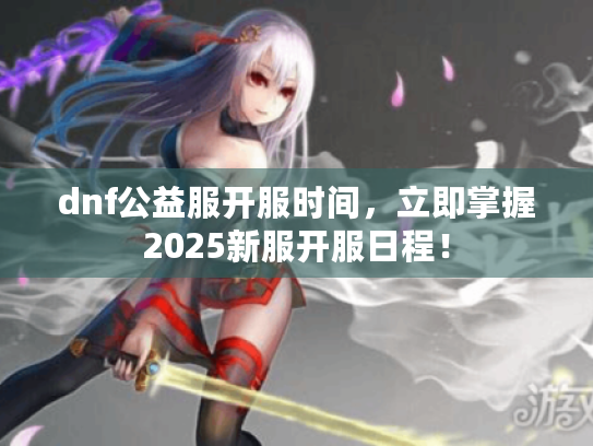 dnf公益服开服时间,立即掌握2025新服开服日程! dnf公益服开服时间,立即掌握2025新服开服日程!