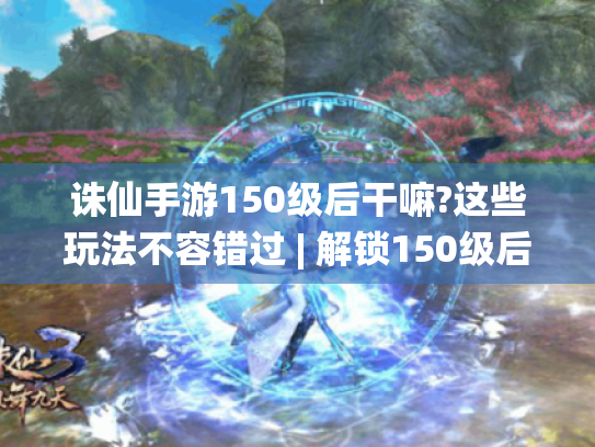 诛仙手游150级后干嘛?这些玩法不容错过 | 解锁150级后精彩游戏内容