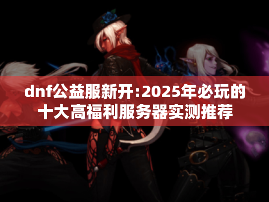 dnf公益服新开:2025年必玩的十大高福利服务器实测推荐 dnf公益服新开:2025年必玩的十大高福利服务器实测推荐