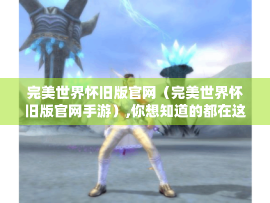 完美世界怀旧版官网（完美世界怀旧版官网手游）,你想知道的都在这里！
